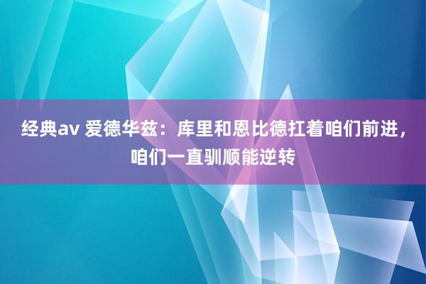 经典av 爱德华兹：库里和恩比德扛着咱们前进，咱们一直驯顺能逆转