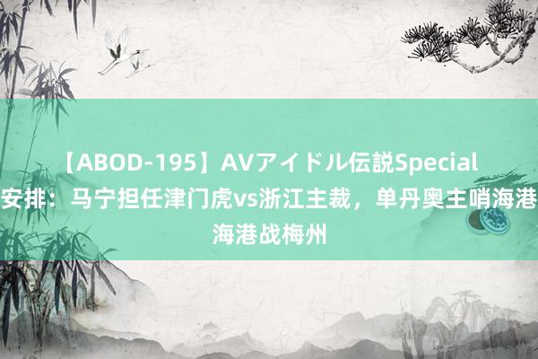 【ABOD-195】AVアイドル伝説Special 4 裁判安排：马宁担任津门虎vs浙江主裁，单丹奥主哨海港战梅州