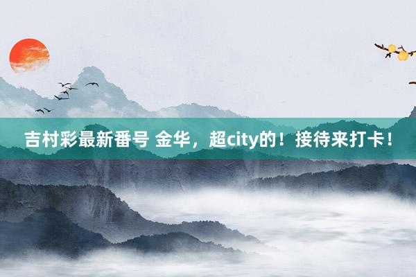 吉村彩最新番号 金华，超city的！接待来打卡！