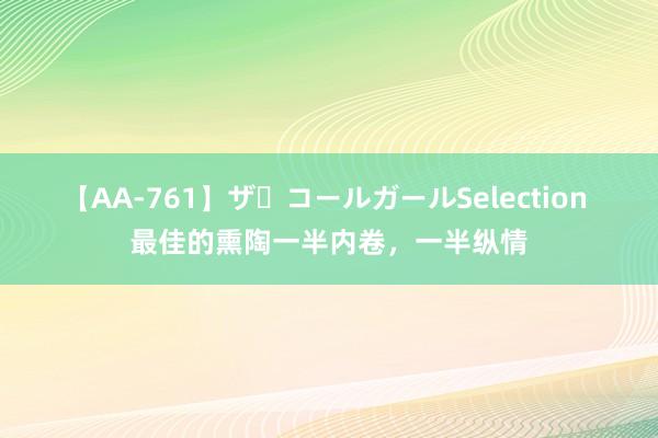 【AA-761】ザ・コールガールSelection 最佳的熏陶一半内卷，一半纵情