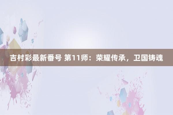 吉村彩最新番号 第11师：荣耀传承，卫国铸魂