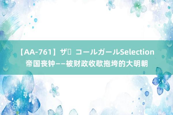 【AA-761】ザ・コールガールSelection 帝国丧钟——被财政收歇拖垮的大明朝