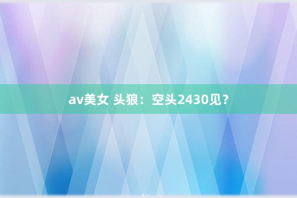 av美女 头狼：空头2430见？