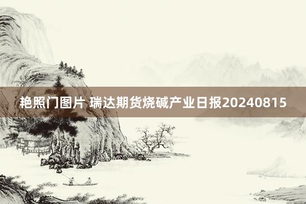 艳照门图片 瑞达期货烧碱产业日报20240815