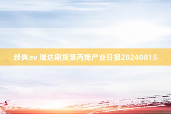 经典av 瑞达期货聚丙烯产业日报20240815