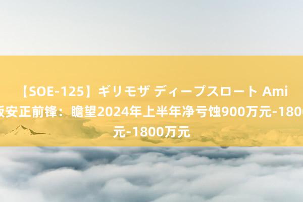 【SOE-125】ギリモザ ディープスロート Ami 2连板安正前锋：瞻望2024年上半年净亏蚀900万元-1800万元