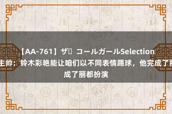 【AA-761】ザ・コールガールSelection 帕尔马主帅：铃木彩艳能让咱们以不同表情踢球，他完成了丽都扮演