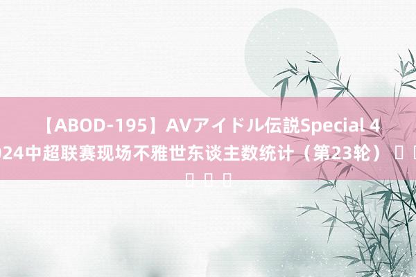 【ABOD-195】AVアイドル伝説Special 4 2024中超联赛现场不雅世东谈主数统计（第23轮） ​​​