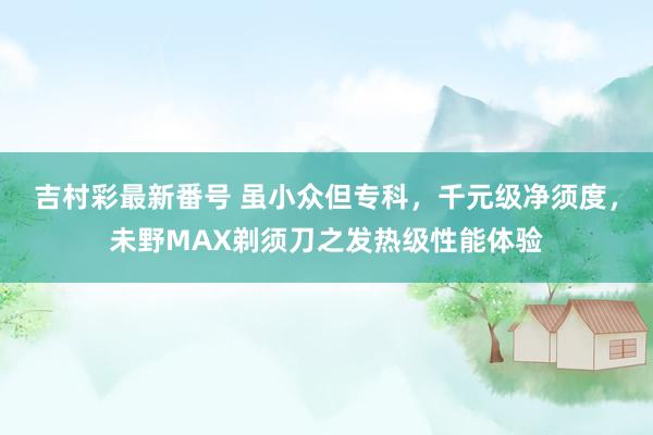 吉村彩最新番号 虽小众但专科，千元级净须度，未野MAX剃须刀之发热级性能体验