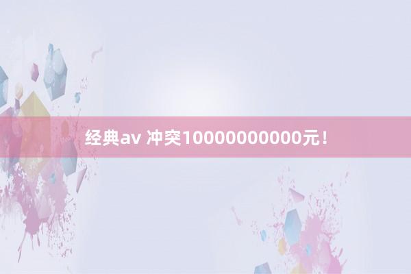 经典av 冲突10000000000元！