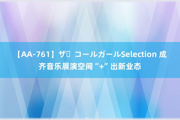 【AA-761】ザ・コールガールSelection 成齐音乐展演空间“+”出新业态