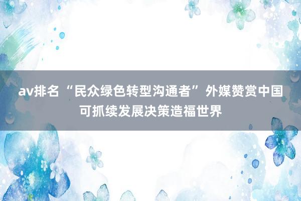 av排名 “民众绿色转型沟通者” 外媒赞赏中国可抓续发展决策造福世界