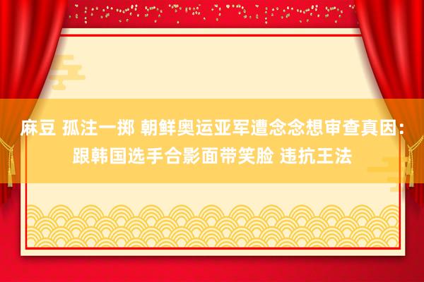 麻豆 孤注一掷 朝鲜奥运亚军遭念念想审查真因：跟韩国选手合影面带笑脸 违抗王法