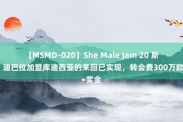 【MSMD-020】She Male Jam 20 斯基拉：迪巴拉加盟库迪西亚的来回已实现，转会费300万欧+奖金