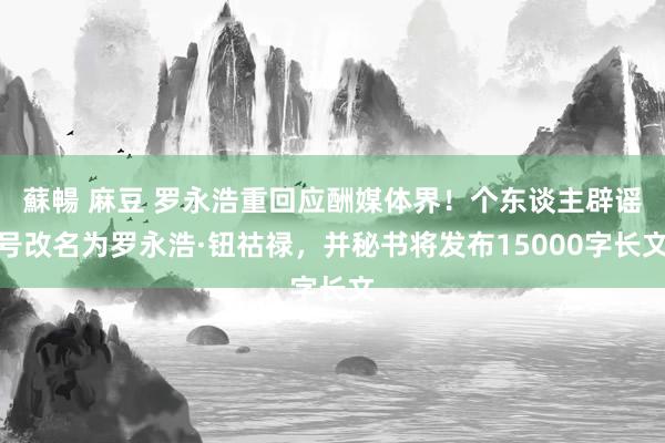 蘇暢 麻豆 罗永浩重回应酬媒体界！个东谈主辟谣号改名为罗永浩·钮祜禄，并秘书将发布15000字长文