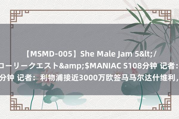 【MSMD-005】She Male Jam 5</a>2008-08-04グローリークエスト&$MANIAC S108分钟 记者：利物浦接近3000万欧签马马尔达什维利，球员将暂留瓦伦