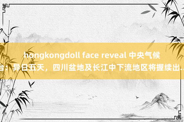 hongkongdoll face reveal 中央气候台：异日五天，四川盆地及长江中下流地区将握续出...