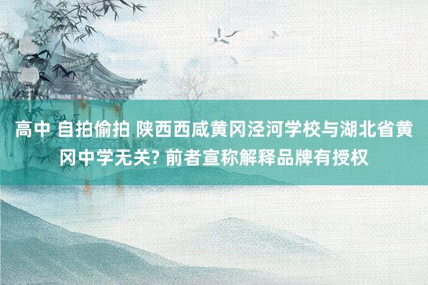 高中 自拍偷拍 陕西西咸黄冈泾河学校与湖北省黄冈中学无关? 前者宣称解释品牌有授权