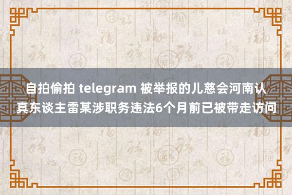 自拍偷拍 telegram 被举报的儿慈会河南认真东谈主雷某涉职务违法6个月前已被带走访问