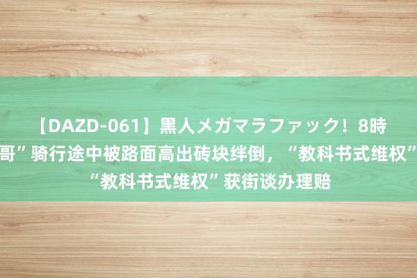 【DAZD-061】黒人メガマラファック！8時間 深圳“小孩哥”骑行途中被路面高出砖块绊倒，“教科书式维权”获街谈办理赔