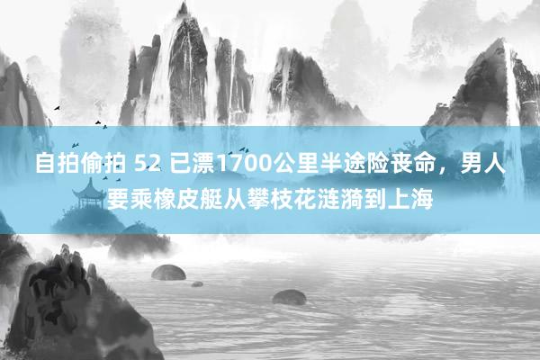 自拍偷拍 52 已漂1700公里半途险丧命，男人要乘橡皮艇从攀枝花涟漪到上海