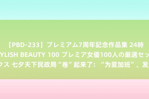 【PBD-233】プレミアム7周年記念作品集 24時間 PREMIUM STYLISH BEAUTY 100 プレミア女優100人の厳選セックス 七夕天下民政局“卷”起来了：“为爱加班”、发超大成亲证送伴手礼，多地预约爆满