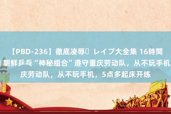 【PBD-236】徹底凌辱・レイプ大全集 16時間 第2集 一周沸点 | 朝鲜乒乓“神秘组合”遵守重庆劳动队，从不玩手机，<a href=