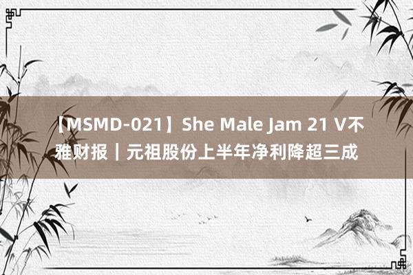 【MSMD-021】She Male Jam 21 V不雅财报｜元祖股份上半年净利降超三成