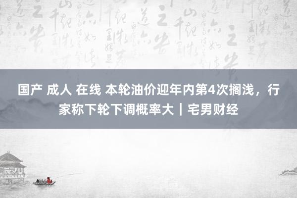 国产 成人 在线 本轮油价迎年内第4次搁浅，行家称下轮下调概率大｜宅男财经