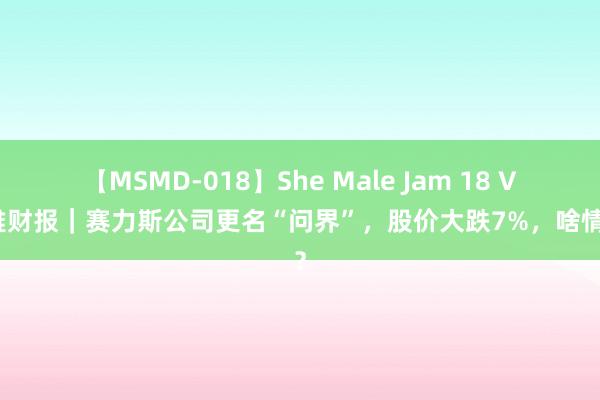 【MSMD-018】She Male Jam 18 V不雅财报｜赛力斯公司更名“问界”，股价大跌7%，啥情况？