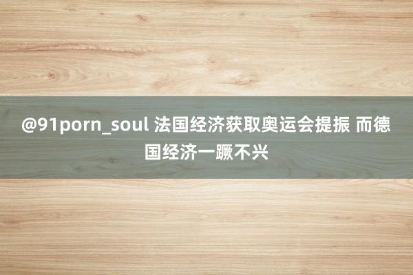 @91porn_soul 法国经济获取奥运会提振 而德国经济一蹶不兴