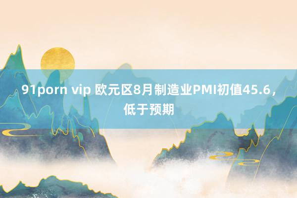 91porn vip 欧元区8月制造业PMI初值45.6，低于预期