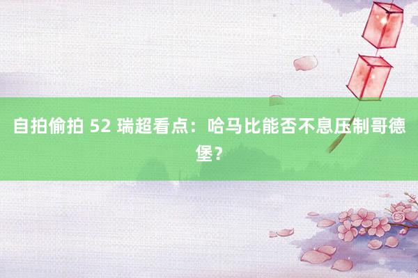 自拍偷拍 52 瑞超看点：哈马比能否不息压制哥德堡？