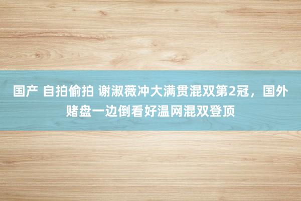 国产 自拍偷拍 谢淑薇冲大满贯混双第2冠，国外赌盘一边倒看好温网混双登顶