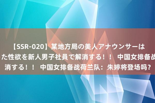 【SSR-020】某地方局の美人アナウンサーは忙し過ぎて溜まりまくった性欲を新人男子社員で解消する！！ 中国女排备战荷兰队：朱婷将登场吗？