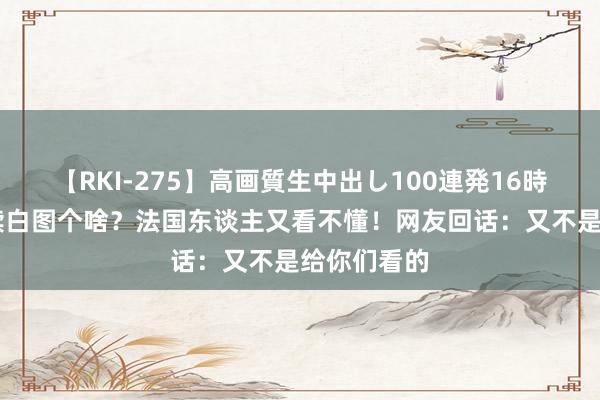 【RKI-275】高画質生中出し100連発16時間 全汉文牍白图个啥？法国东谈主又看不懂！网友回话：又不是给你们看的