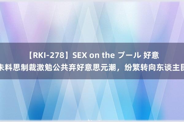 【RKI-278】SEX on the プール 好意思未料思制裁激勉公共弃好意思元潮，纷繁转向东谈主民币