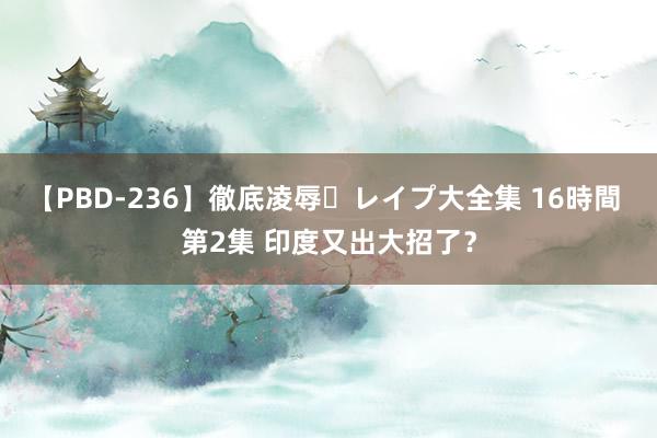 【PBD-236】徹底凌辱・レイプ大全集 16時間 第2集 印度又出大招了？