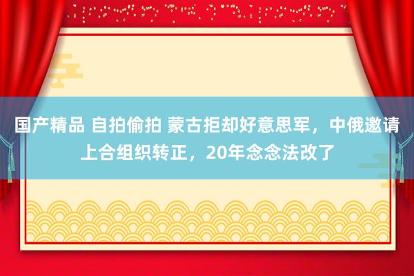 国产精品 自拍偷拍 蒙古拒却好意思军，中俄邀请上合组织转正，20年念念法改了