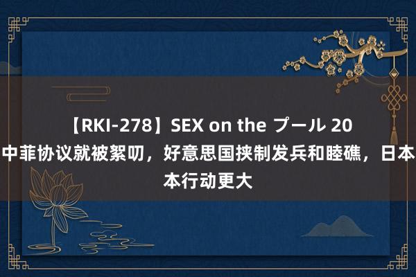 【RKI-278】SEX on the プール 20天不到，中菲协议就被絮叨，好意思国挟制发兵和睦礁，日本行动更大