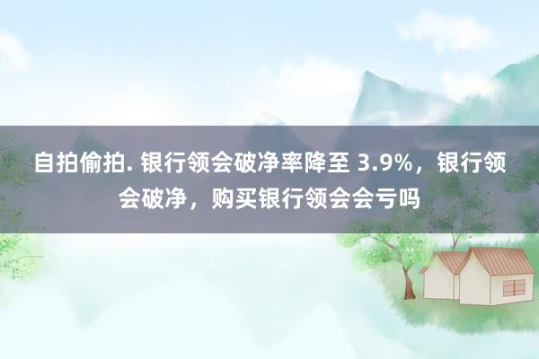 自拍偷拍. 银行领会破净率降至 3.9%，银行领会破净，购买银行领会会亏吗