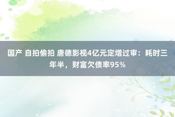 国产 自拍偷拍 唐德影视4亿元定增过审：耗时三年半，财富欠债率95%