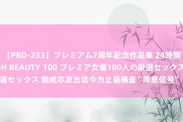 【PBD-233】プレミアム7周年記念作品集 24時間 PREMIUM STYLISH BEAUTY 100 プレミア女優100人の厳選セックス 鲍威尔发出迄今为止最横蛮“降息信号” ，黄金暴拉近20好意思元