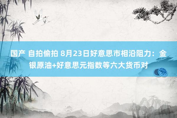 国产 自拍偷拍 8月23日好意思市相沿阻力：金银原油+好意思元指数等六大货币对