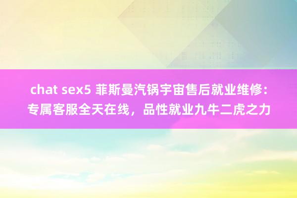 chat sex5 菲斯曼汽锅宇宙售后就业维修：专属客服全天在线，品性就业九牛二虎之力