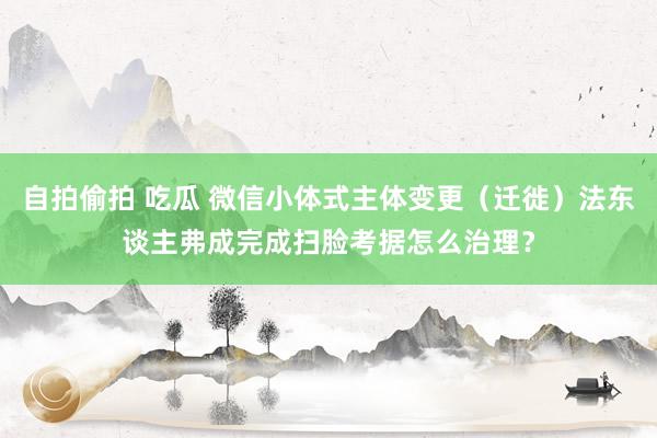 自拍偷拍 吃瓜 微信小体式主体变更（迁徙）法东谈主弗成完成扫脸考据怎么治理？