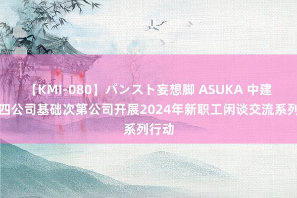 【KMI-080】パンスト妄想脚 ASUKA 中建八局四公司基础次第公司开展2024年新职工闲谈交流系列行动