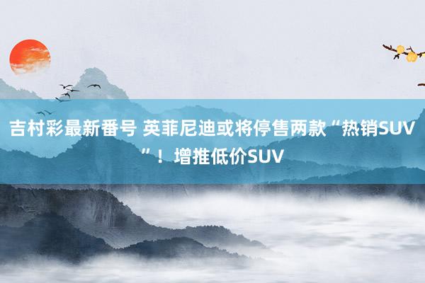 吉村彩最新番号 英菲尼迪或将停售两款“热销SUV”！增推低价SUV