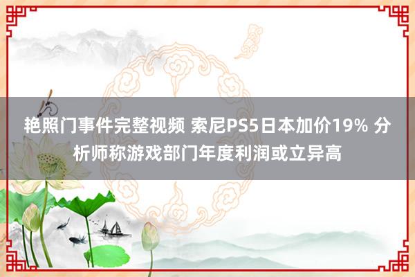 艳照门事件完整视频 索尼PS5日本加价19% 分析师称游戏部门年度利润或立异高