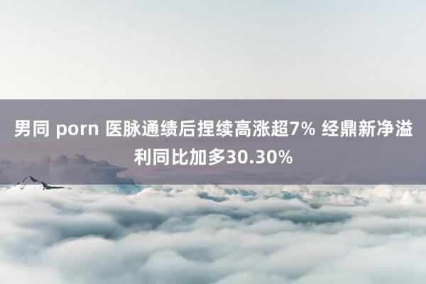 男同 porn 医脉通绩后捏续高涨超7% 经鼎新净溢利同比加多30.30%